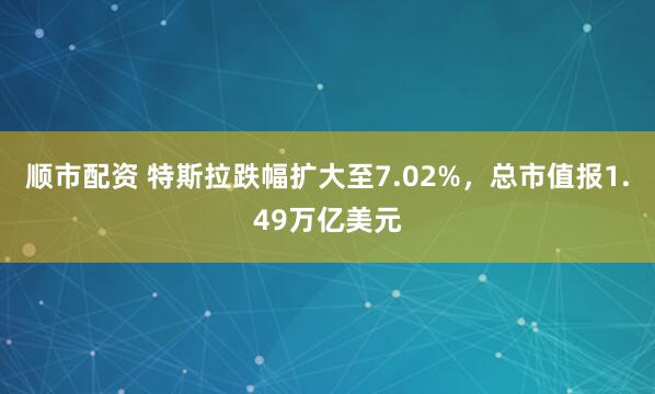 顺市配资 特斯拉跌幅扩大至7.02%，总市值报1.49万亿美元