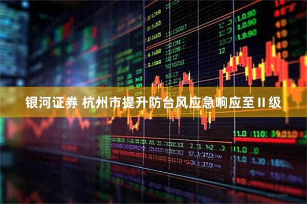 银河证券 杭州市提升防台风应急响应至Ⅱ级