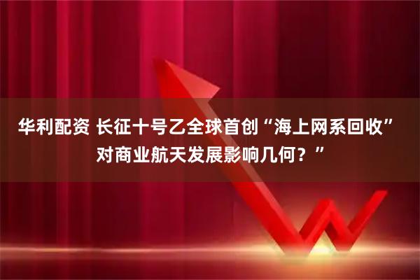 华利配资 长征十号乙全球首创“海上网系回收” 对商业航天发展影响几何？”