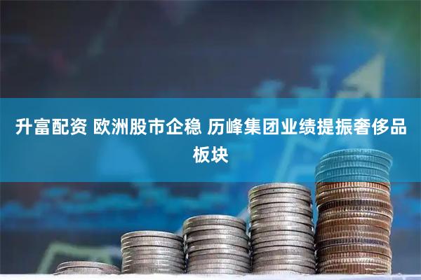 升富配资 欧洲股市企稳 历峰集团业绩提振奢侈品板块