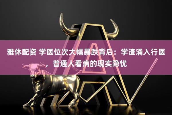 雅休配资 学医位次大幅暴跌背后：学渣涌入行医，普通人看病的现实隐忧