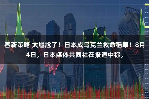 客新策略 太尴尬了！日本成乌克兰救命稻草！8月4日，日本媒体共同社在报道中称，