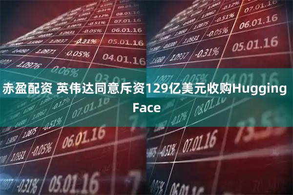 赤盈配资 英伟达同意斥资129亿美元收购Hugging Face