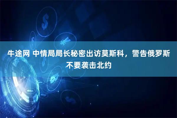 牛途网 中情局局长秘密出访莫斯科，警告俄罗斯不要袭击北约