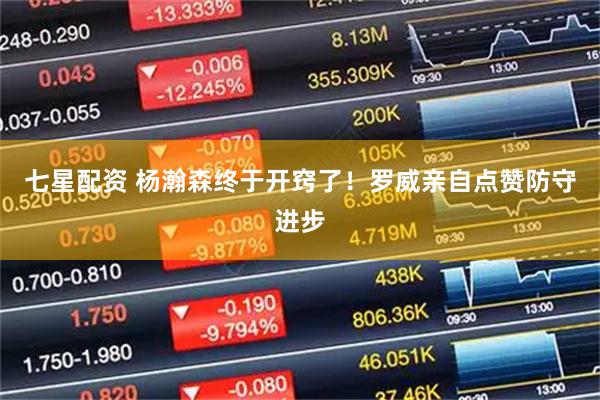 七星配资 杨瀚森终于开窍了！罗威亲自点赞防守进步